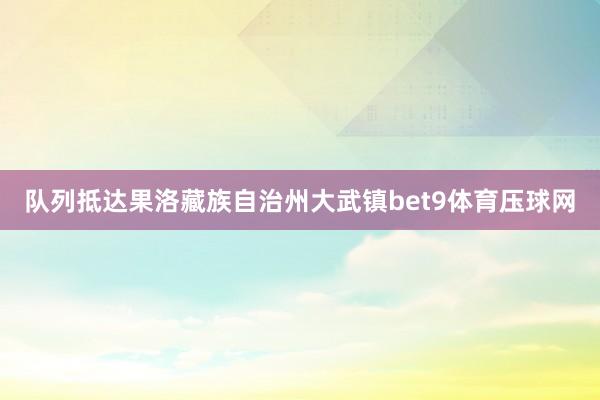 队列抵达果洛藏族自治州大武镇bet9体育压球网