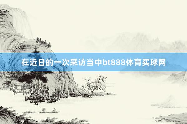 在近日的一次采访当中bt888体育买球网