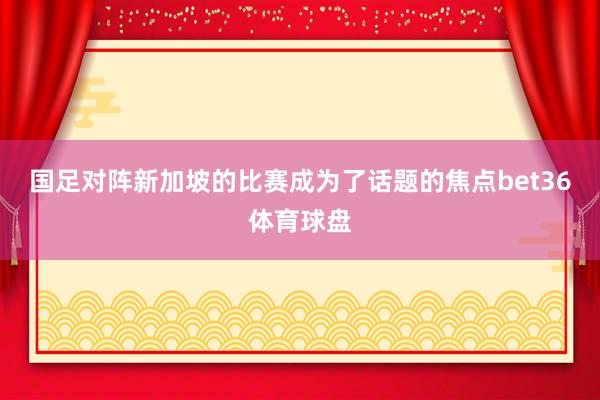 国足对阵新加坡的比赛成为了话题的焦点bet36体育球盘