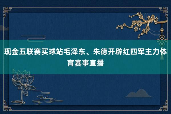 现金五联赛买球站毛泽东、朱德开辟红四军主力体育赛事直播