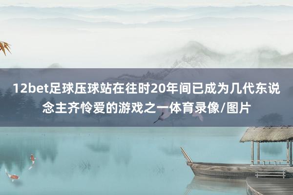 12bet足球压球站在往时20年间已成为几代东说念主齐怜爱的游戏之一体育录像/图片