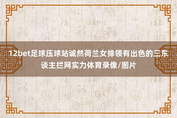 12bet足球压球站诚然荷兰女排领有出色的三东谈主拦网实力体育录像/图片