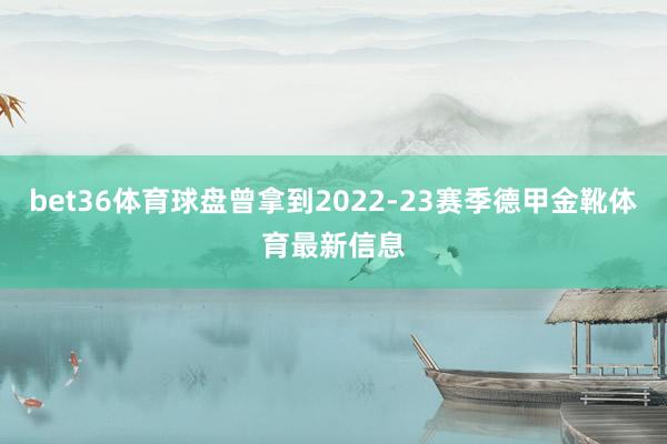 bet36体育球盘曾拿到2022-23赛季德甲金靴体育最新信息