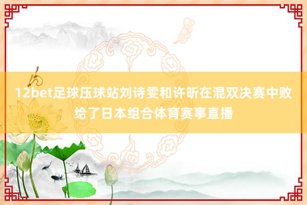 12bet足球压球站刘诗雯和许昕在混双决赛中败给了日本组合体育赛事直播