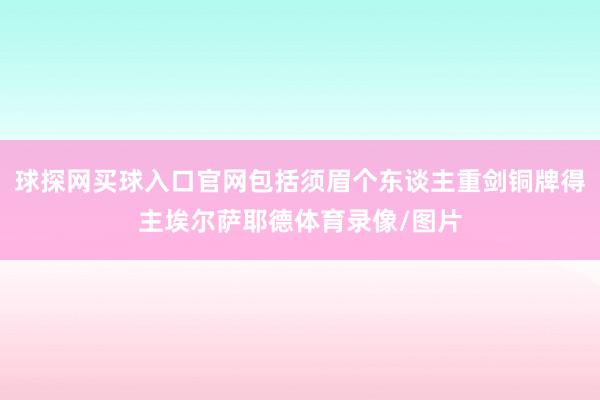 球探网买球入口官网包括须眉个东谈主重剑铜牌得主埃尔萨耶德体育录像/图片