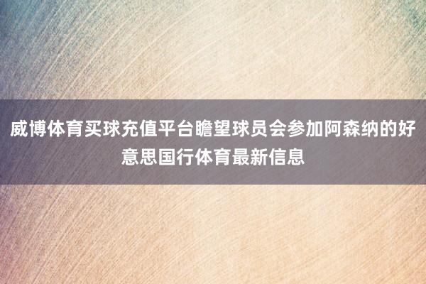 威博体育买球充值平台瞻望球员会参加阿森纳的好意思国行体育最新信息