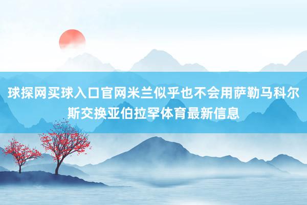 球探网买球入口官网米兰似乎也不会用萨勒马科尔斯交换亚伯拉罕体育最新信息