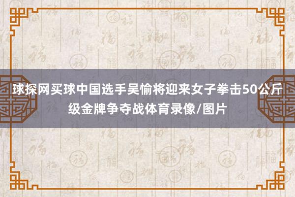 球探网买球中国选手吴愉将迎来女子拳击50公斤级金牌争夺战体育录像/图片