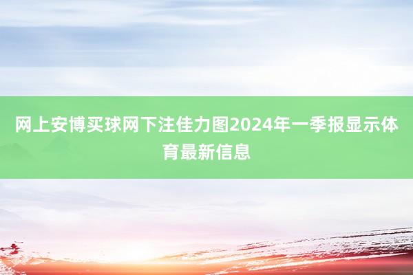 网上安博买球网下注佳力图2024年一季报显示体育最新信息