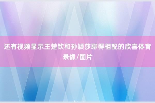 还有视频显示王楚钦和孙颖莎聊得相配的欣喜体育录像/图片