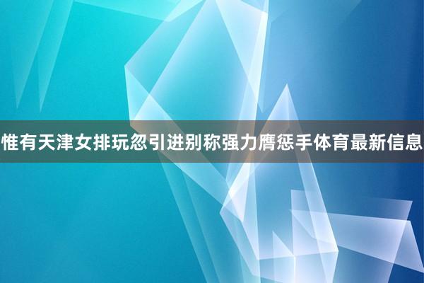 惟有天津女排玩忽引进别称强力膺惩手体育最新信息