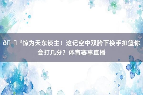 😲惊为天东谈主！这记空中双胯下换手扣篮你会打几分？体育赛事直播