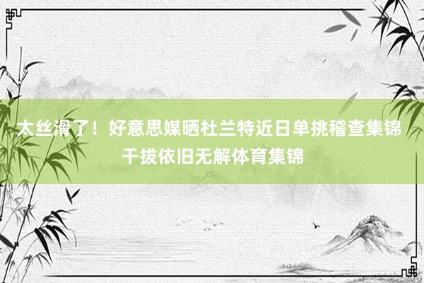 太丝滑了！好意思媒晒杜兰特近日单挑稽查集锦 干拔依旧无解体育集锦