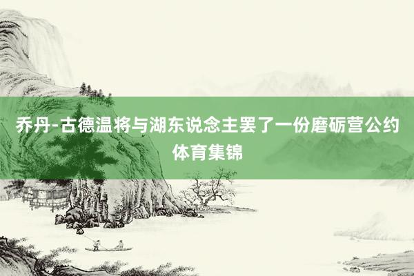 乔丹-古德温将与湖东说念主罢了一份磨砺营公约体育集锦