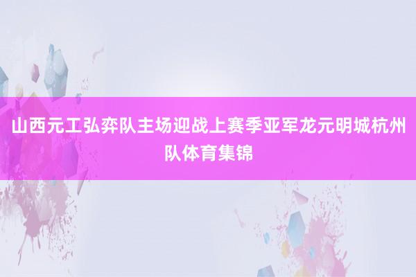 山西元工弘弈队主场迎战上赛季亚军龙元明城杭州队体育集锦