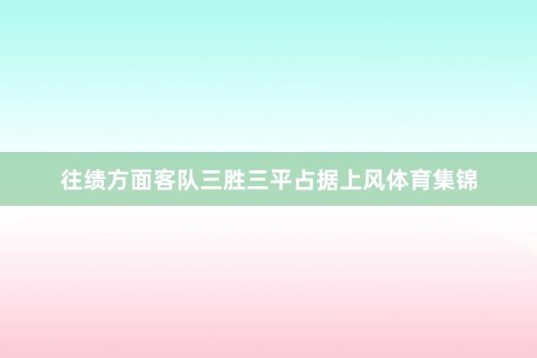 往绩方面客队三胜三平占据上风体育集锦