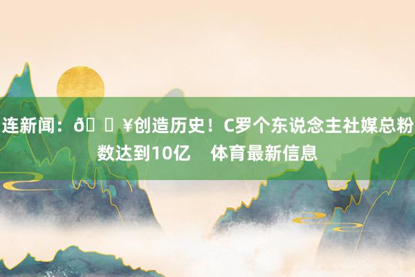 关连新闻：🔥创造历史！C罗个东说念主社媒总粉丝数达到10亿    体育最新信息