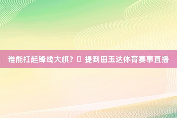 谁能扛起锋线大旗？‌提到田玉达体育赛事直播