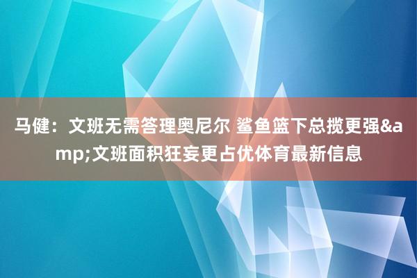 马健：文班无需答理奥尼尔 鲨鱼篮下总揽更强&文班面积狂妄更占优体育最新信息