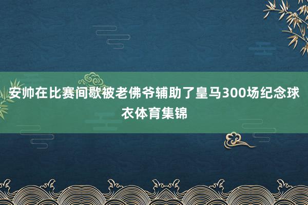 安帅在比赛间歇被老佛爷辅助了皇马300场纪念球衣体育集锦