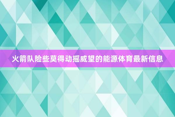 火箭队险些莫得动摇威望的能源体育最新信息