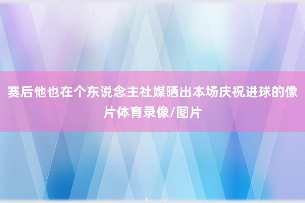 赛后他也在个东说念主社媒晒出本场庆祝进球的像片体育录像/图片