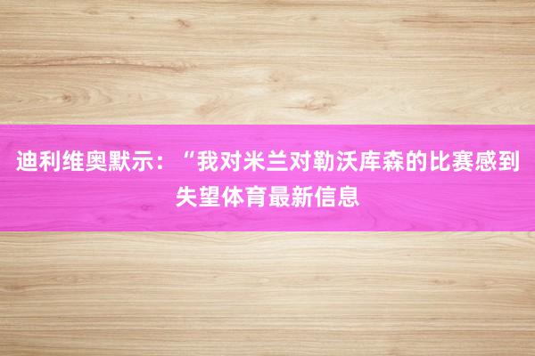 迪利维奥默示：“我对米兰对勒沃库森的比赛感到失望体育最新信息