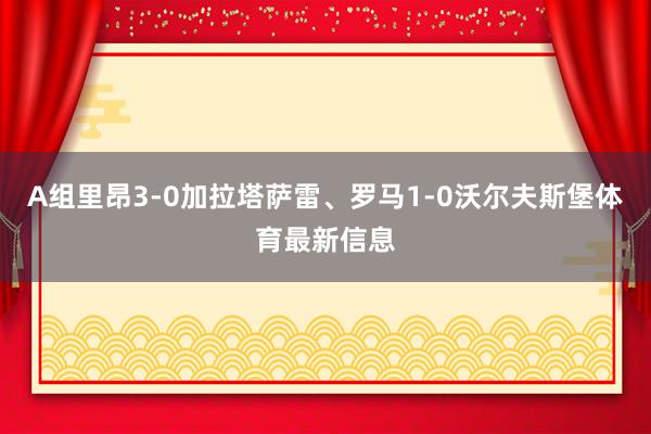 A组里昂3-0加拉塔萨雷、罗马1-0沃尔夫斯堡体育最新信息