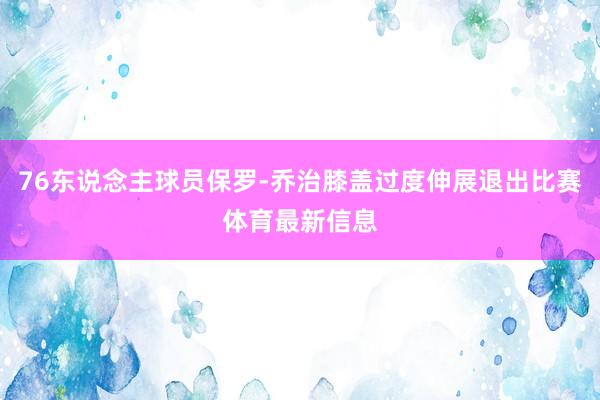 76东说念主球员保罗-乔治膝盖过度伸展退出比赛体育最新信息