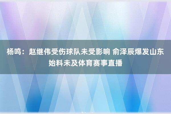 杨鸣：赵继伟受伤球队未受影响 俞泽辰爆发山东始料未及体育赛事直播