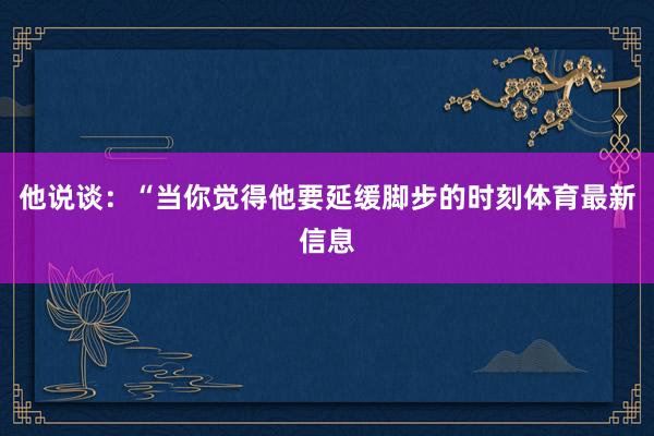 他说谈：“当你觉得他要延缓脚步的时刻体育最新信息